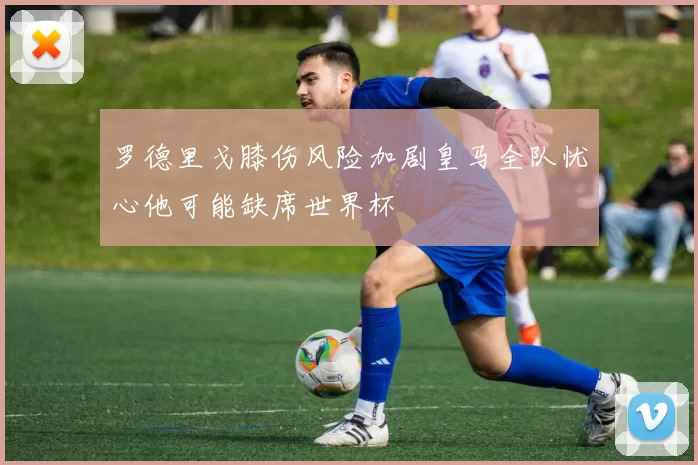 罗德里戈膝伤风险加剧皇马全队忧心他可能缺席世界杯