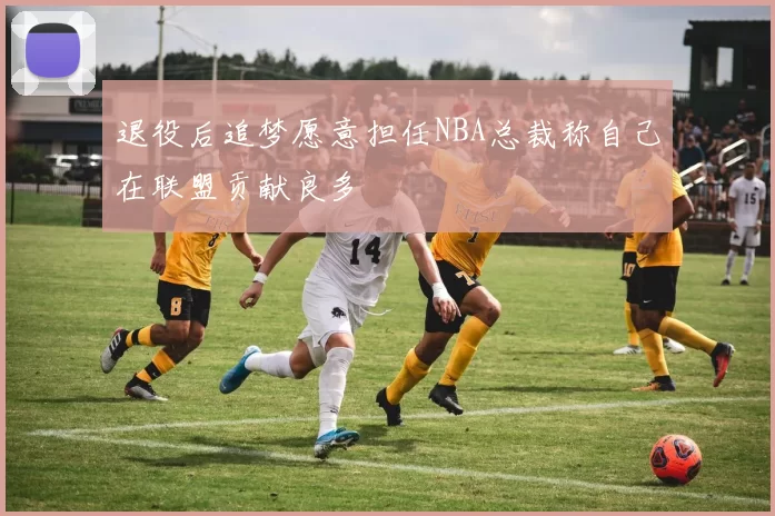 退役后追梦愿意担任NBA总裁称自己在联盟贡献良多