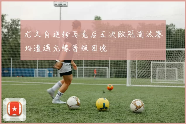 尤文自逆转马竞后五次欧冠淘汰赛均遭遇无缘晋级困境