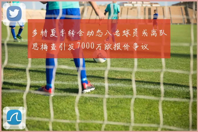 多特夏季转会动态八名球员或离队恩梅查引发7000万欧报价争议