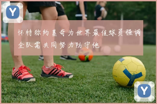 怀特称约基奇为世界最佳球员强调全队需共同努力防守他