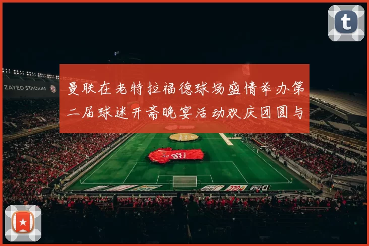 曼联在老特拉福德球场盛情举办第二届球迷开斋晚宴活动欢庆团圆与友谊