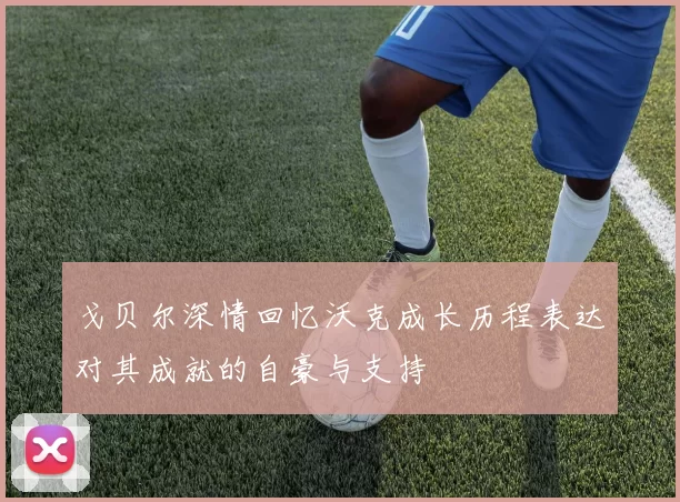 戈贝尔深情回忆沃克成长历程表达对其成就的自豪与支持