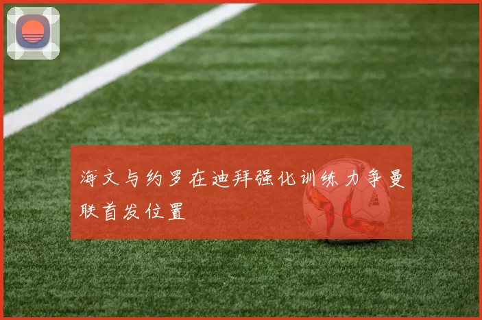 海文与约罗在迪拜强化训练力争曼联首发位置