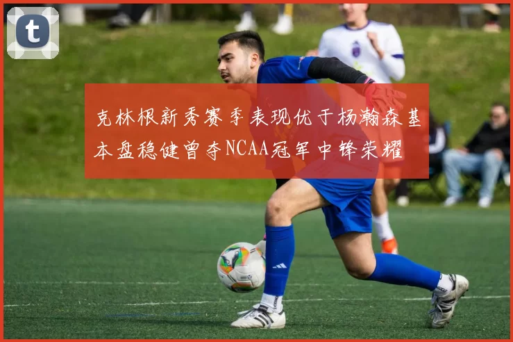 克林根新秀赛季表现优于杨瀚森基本盘稳健曾夺NCAA冠军中锋荣耀
