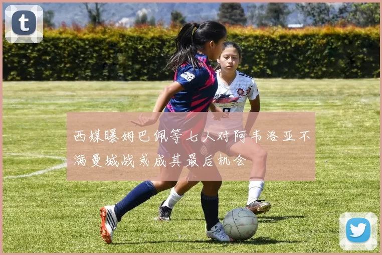 西媒曝姆巴佩等七人对阿韦洛亚不满曼城战或成其最后机会