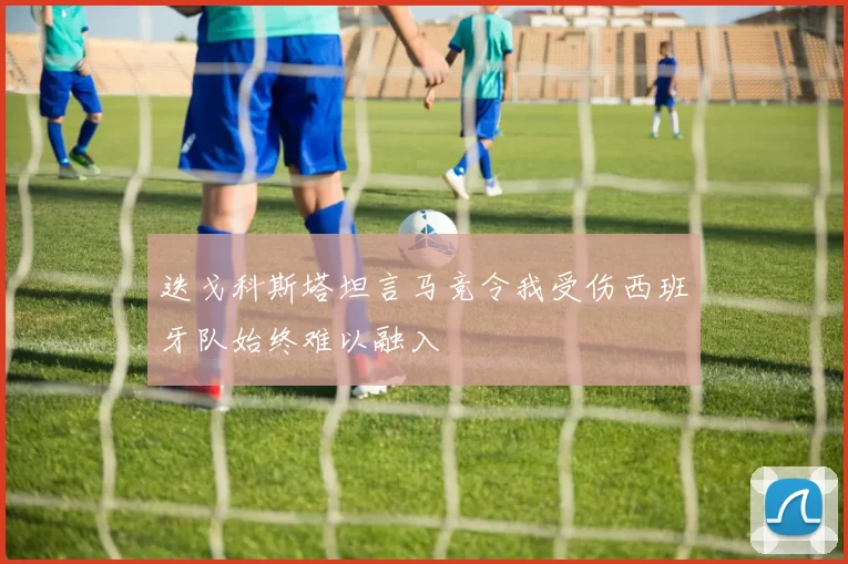迭戈科斯塔坦言马竞令我受伤西班牙队始终难以融入