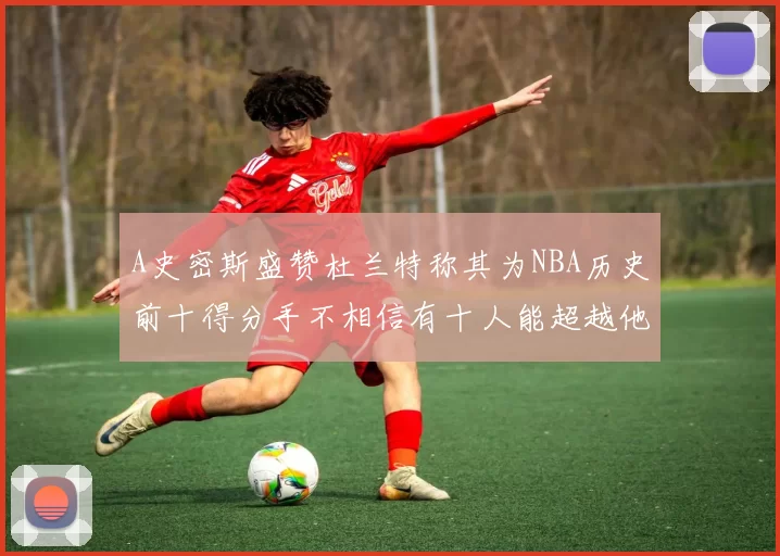 A史密斯盛赞杜兰特称其为NBA历史前十得分手不相信有十人能超越他