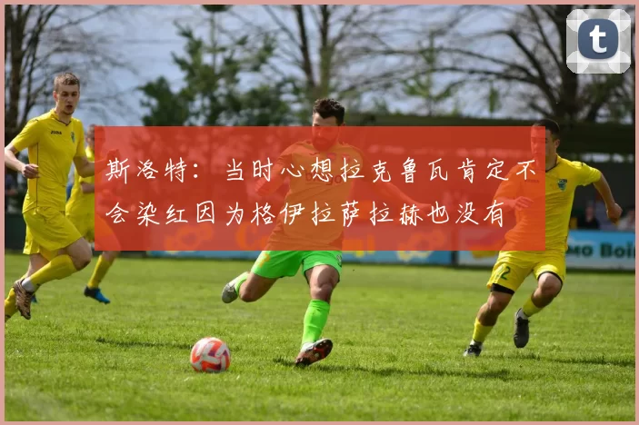 斯洛特：当时心想拉克鲁瓦肯定不会染红因为格伊拉萨拉赫也没有